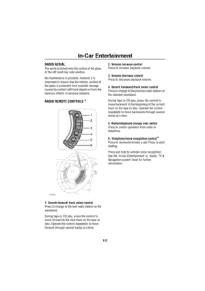 Page 113In-Car Entertainment
112
In-Car En te rtainme ntRADIO AERIAL
The aerial is etched onto the surface of the glass 
of the left hand rear side window.
No maintenance is possible, however it is 
important to ensure that the interior surface of 
the glass is protected from possible damage 
caused by contact with hard objects or from the 
injurious effects of abrasive cleaners.
RADIO REMOTE CONTROLS *
1. Search forward/ track select control
Press to change to the next radio station on the 
waveband.
During...