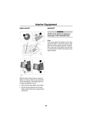 Page 97Interior Equipment
96
CIGAR LIGHTER*
With the starter switch turned on, press the 
lighter in to heat up. When it has reached the 
correct temperature it will partially eject and 
can then be withdrawn for use.
•ONLY hold the cigar lighter by the handle.
•DO NOT plug accessories into the cigar 
lighter socket unless they are approved by 
Land Rover.
ASHTRAYS*
WARNING
DO NOT use the ashtrays for disposing of 
waste paper or other combustible items.
Front
Push the top edge of the ashtray cover to open...