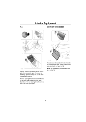 Page 98Interior Equipment
97
Rear
The rear ashtrays are set into the rear doors - 
pull where arrowed to open. To remove for 
emptying, open the ashtray and pull the inner 
compartment upwards.
The rear cigar lighter is incorporated in the rear 
of the cubby box, between the front seats. 
Operation of the rear cigar lighter is the same as 
that of the front cigar lighter. UNDER SEAT STOWAGE BOX
The under seat stowage box is located beneath 
the front passenger seat. To gain access, lift the 
catch (see inset)...