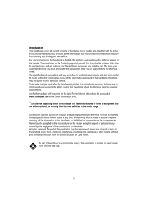 Page 22
L
Introduction
This handbook covers all current versions of the Range Rover models and, together with the other 
books in your literature pack, provides all the information that you need to derive maximum pleasure 
from owning and driving your new vehicle.
For your convenience, the handbook is divided into sections, each dealing with a different aspect of 
the vehicle. These are listed on the Contents page and you will find it worthwhile to take a little time 
to read each one, and get to know your...