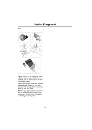Page 112Interior Equipment
112
L
Rear
The rear ashtrays are set into the rear doors - 
pull where arrowed to open. To remove for 
emptying, open the ashtray and pull the inner 
compartment upwards.
The rear cigar lighter is incorporated in the rear 
of the cubby box, between the front seats. 
Operation of the rear cigar lighter is the same as 
that of the front cigar lighter.
Note: The cigar lighter socket remain powered 
with the ignition switched off. Battery drain 
could occur if accessories are left plugged...
