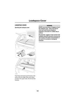 Page 122Loadspace Cover
122
L
L oads pac e Cover
LOADSPACE COVER
Operating the loadspace cover
Push firmly downwards and forwards on the 
centre of the rear edge of the cover (where 
arrowed in the upper inset), then lift and fold 
forwards.
WARNING
DO NOT carry loose items of luggage on top of 
the loadspace cover - these may obscure 
vision and could become dangerous 
projectiles in the event of a sudden stop or 
collision.
All equipment, luggage or tools carried in the 
loadspace should be secured to minimise...