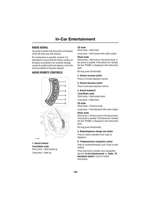 Page 125125
In-Car Entertainment
R
In-Car Entertainment
RADIO AERIAL
The aerial is etched onto the surface of the glass 
of the left hand rear side window.
No maintenance is possible, however it is 
important to ensure that the interior surface of 
the glass is protected from possible damage 
caused by contact with hard objects or from the 
injurious effects of abrasive cleaners.
AUDIO REMOTE CONTROLS
1. Search forward
Tuner/Radio mode 
Short press = Next preset up.
Long press = Seek up.CD mode 
Short press =...
