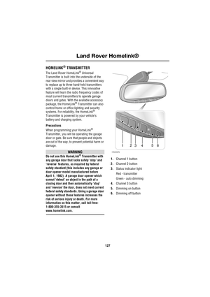 Page 127127
Land Rover Homelink®
R
Land Rover Homelink®
HOMELINK® TRANSMITTER
The Land Rover HomeLink® Universal 
Transmitter is built into the underside of the 
rear view mirror and provides a convenient way 
to replace up to three hand-held transmitters 
with a single built-in device. This innovative 
feature will learn the radio frequency codes of 
most current transmitters to operate garage 
doors and gates. With the available accessory 
package, the HomeLink
® Transmitter can also 
control home or office...