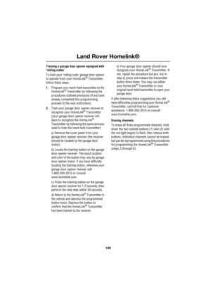 Page 129129
Land Rover Homelink®
R
Training a garage door opener equipped with 
‘rolling codes’
To train your ‘rolling code’ garage door opener 
to operate from your HomeLink
® Transmitter, 
follow these steps:
1.Program your hand-held transmitter to the 
HomeLink
® Transmitter by following the 
procedures outlined previously (if you have 
already completed this programming, 
proceed to the next instruction).
2.Train your garage door opener receiver to 
recognize your HomeLink
® Transmitter: 
(your garage door...