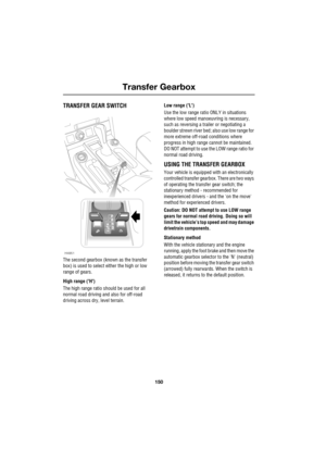 Page 150Transfer Gearbox
150
L
T ran sfer Gea rbo x
TRANSFER GEAR SWITCH
The second gearbox (known as the transfer 
box) is used to select either the high or low 
range of gears.
High range (H)
The high range ratio should be used for all 
normal road driving and also for off-road 
driving across dry, level terrain.Low range (L)
Use the low range ratio ONLY in situations 
where low speed manoeuvring is necessary, 
such as reversing a trailer or negotiating a 
boulder strewn river bed; also use low range for 
more...