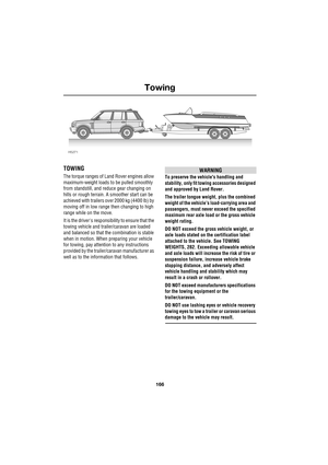 Page 166Towing
166
L
Towing
TOWING
The torque ranges of Land Rover engines allow 
maximum-weight loads to be pulled smoothly 
from standstill, and reduce gear changing on 
hills or rough terrain. A smoother start can be 
achieved with trailers over 2000 kg (4400 lb) by 
moving off in low range then changing to high 
range while on the move.
It is the drivers responsibility to ensure that the 
towing vehicle and trailer/caravan are loaded 
and balanced so that the combination is stable 
when in motion. When...