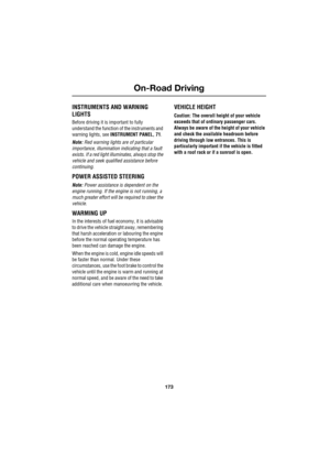 Page 173173
On-Road Driving
R
On-Road Driving
INSTRUMENTS AND WARNING 
LIGHTS
Before driving it is important to fully 
understand the function of the instruments and 
warning lights, see INSTRUMENT PANEL, 71.
Note: Red warning lights are of particular 
importance, illumination indicating that a fault 
exists. If a red light illuminates, always stop the 
vehicle and seek qualified assistance before 
continuing.
POWER ASSISTED STEERING
Note: Power assistance is dependent on the 
engine running. If the engine is...