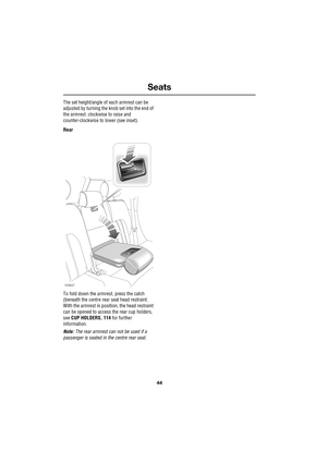 Page 44Seats
44
L
The set height/angle of each armrest can be 
adjusted by turning the knob set into the end of 
the armrest: clockwise to raise and 
counter-clockwise to lower (see inset).
Rear
To fold down the armrest, press the catch 
(beneath the centre rear seat head restraint. 
With the armrest in position, the head restraint 
can be opened to access the rear cup holders, 
see CUP HOLDERS, 114 for further 
information.
Note: The rear armrest can not be used if a 
passenger is seated in the centre rear...