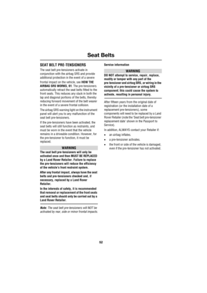 Page 52Seat Belts
52
L
SEAT BELT PRE-TENSIONERS
The seat belt pre-tensioners activate in 
conjunction with the airbag SRS and provide 
additional protection in the event of a severe 
frontal impact on the vehicle, see HOW THE 
AIRBAG SRS WORKS, 61. The pre-tensioners 
automatically retract the seat belts fitted to the 
front seats. This reduces any slack in both the 
lap and diagonal portions of the belts, thereby 
reducing forward movement of the belt wearer 
in the event of a severe frontal collision.
The...