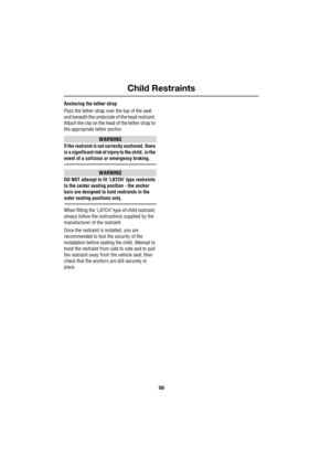 Page 58Child Restraints
58
L
Anchoring the tether strap
Pass the tether strap over the top of the seat 
and beneath the underside of the head restraint. 
Attach the clip on the head of the tether strap to 
the appropriate tether anchor.
WARNING
If the restraint is not correctly anchored, there 
is a significant risk of injury to the child, in the 
event of a collision or emergency braking.
WARNING
DO NOT attempt to fit ‘LATCH’ type restraints 
to the center seating position - the anchor 
bars are designed to...