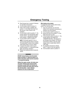 Page 15Emergency Towing
13
3.Place the gear lever in neutral (‘N’ Neutral 
for automatic transmission).
4.Turn the starter switch to position ‘0’.
5.Insert a fuse (5 amps or greater) into 
position 11 of the Right Hand Seat Fuse 
Box (see the ‘Fuses’ section in the 
handbook.
6.Turn the starter switch to position ‘II’. The 
transfer gearbox will automatically select 
transfer neutral - wait until the message 
centre displays ‘TRANSFER NEUTRAL’.
7.Turn the starter switch to position ‘I’.
NOTE: The transfer...