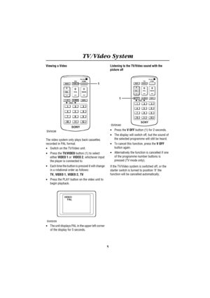 Page 9TV/Video System
5
Viewing a Video
The video system only plays back cassettes 
recorded in PAL format.
·Switch on the TV/Video unit.
·Press the TV/VIDEO button (1) to select 
either VIDEO 1 or  VIDEO 2, whichever input 
the player is connected to.
·Each time the button is pressed it will change 
in a rotational order as follows:
TV, VIDEO 1, VIDEO 2, TV
·Press the PLAY button on the video unit to 
begin playback.
·The unit displays PAL in the upper left corner 
of the display for 5 seconds.Listening to...