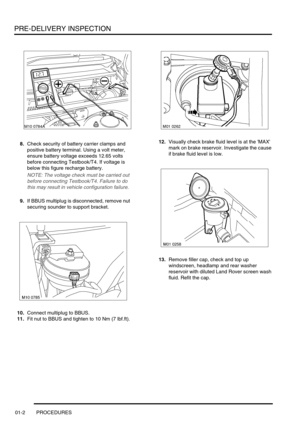 Page 7PRE-DELIVERY INSPECTION
01-2 PROCEDURES
8.Check security of battery carrier clamps and 
positive battery terminal. Using a volt meter, 
ensure battery voltage exceeds 12.65 volts 
before connecting Testbook/T4. If voltage is 
below this figure recharge battery.
NOTE: The voltage check must be carried out 
before connecting Testbook/T4. Failure to do 
this may result in vehicle configuration failure. 
9.If BBUS multiplug is disconnected, remove nut 
securing sounder to support bracket.
10.Connect...