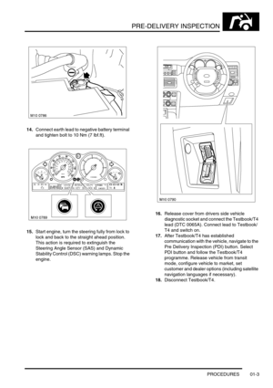 Page 8PRE-DELIVERY INSPECTION
PROCEDURES 01-3
14.Connect earth lead to negative battery terminal 
and tighten bolt to 10 Nm (7 lbf.ft).
15.Start engine, turn the steering fully from lock to 
lock and back to the straight ahead position. 
This action is required to extinguish the 
Steering Angle Sensor (SAS) and Dynamic 
Stability Control (DSC) warning lamps. Stop the 
engine.16.Release cover from drivers side vehicle 
diagnostic socket and connect the Testbook/T4 
lead (DTC 0065A). Connect lead to Testbook/
T4...