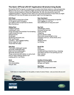 Page 1The Semi-Official LR3 KIT Application Brainstorming Guide 
During the LR3 KIT program, we asked you to explore the kitted vehicle o\
n-site and generate 
ideas on how you or your customers might use some of the items offered w\
ith this vehicle.  
Thanks to all participants in Wave One (September 26-30), who shared t\
he nearly 50 
suggestions below.*  Use this to kick-start your own brain and think of \
ways that you might 
introduce KIT into the LR3 sales conversation right from the beginning. \
 
DVD...