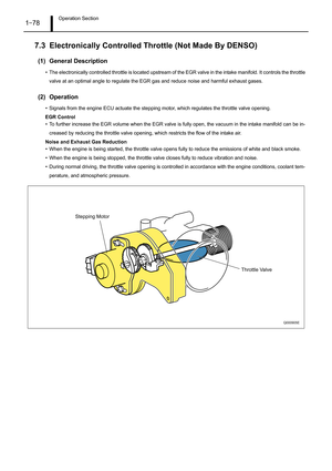 Page 83Operation Section1–78
7.3 Electronically Controlled Throttle (Not Made By DENSO)
(1) General Description
• The electronically controlled throttle is located upstream of the EGR valve in the intake manifold. It controls the throttle
valve at an optimal angle to regulate the EGR gas and reduce noise and harmful exhaust gases.
(2) Operation
• Signals from the engine ECU actuate the stepping motor, which regulates the throttle valve opening.
EGR Control
• To further increase the EGR volume when the EGR valve...