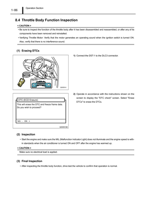 Page 91Operation Section1–86
8.4 Throttle Body Function Inspection
< CAUTION >
• Be sure to inspect the function of the throttle body after it has been disassembled and reassembled, or after any of its
components have been removed and reinstalled.
• Verifying Throttle Motor: Verify that the motor generates an operating sound when the ignition switch is turned ON.
Also, verify that there is no interference sound.
(1) Erasing DTCs
1)Connect the DST-1 to the DLC3 connector.
2)Operate in accordance with the...