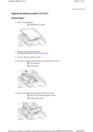 Page 12   
Suporte da bateria auxiliar (76.10.31)   
Desmontagem  
       
Publicado: 9/Dez/2005
1 . Retire a tampa da bateria.   
  
  Desengrene os 2 clipes.
2 . Desligue o cabo de massa da bateria.   
Para mais informações, consulte a 
Especificações 
3 . Se existir, desmonte a bateria auxiliar. 
4 . Desmonte o resguardo térmico superior do compartimento do motor. 
 
 
 
  Tire o parafuso. 
  Solte 2 clipes.
5 . Retire o painel lateral do compartimento da bateria  auxiliar. 
 
 
 
  Solte o cabo positivo da...