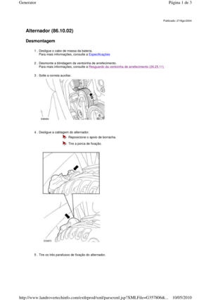 Page 3   
Alternador (86.10.02)   
Desmontagem  
       
Publicado: 27/Ago/2004
1 . Desligue o cabo de massa da bateria.   
Para mais informações, consulte a Especificações 
2 . Desmonte a blindagem da ventoinha de arrefecimento.  
Para mais informações, consulte a Resguardo da ventoinha de arrefecimento (26.25.11)  
3 . Solte a correia auxiliar.  
  
4 . Desligue a cablagem do alternador.   
 
 
  Reposicione o apoio de borracha. 
  Tire a porca de fixação. 
5 . Tire os três parafusos de fixação do...