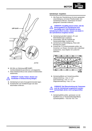 Page 36MOTOR
ÜBERHOLUNG11
6.Mit Hilfe von WerkzeugLRT-12-071
Ventilschaftabdichtung entfernen und wegwerfen.
7.Diese Arbeitsschritte an den anderen Einlaßventilen
wiederholen.
VORSICHT: Ventile, Federn, Deckel und
Ventilhalter in Einbauordnung ablegen.
8.Zylinderkopf auf seine Ansaugkrümmerseite legen.
9.Auslaßventile und Ventildichtungen wie oben
beschrieben entfernen.Zylinderkopf - Inspektion
1.Alle Reste der Flachdichtung mit einem geeigneten
Lösemittelspray und einem Plastikschaber vom
Zylinderkopf...