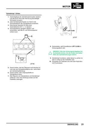 Page 46MOTOR
ÜBERHOLUNG21
Zylinderkopf - Einbau
1.Gewindegänge der Zylinderkopfschrauben säubern
und alle durch Rost oder Abnutzung beschädigte
Schrauben erneuern.
2.Jede Zylinderkopfschraube von Hand in die
Schraubenlöcher des Zylinderblocks eindrehen.
3.Klemmende Gewinde mit Hilfe eines
Gewindebohrers M11 x 1,5 säubern.
4.Schraubenlöcher gründlich säubern und
sicherstillen, daß alle Öl- und Schmutzspuren
entfernt sind
5.Darauf achten, daß die Öldrossel nicht blockiert ist
und unter der Zylinderblockfläche...