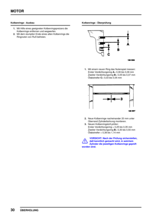 Page 55MOTOR
30
ÜBERHOLUNG
Kolbenringe - Ausbau
1.Mit Hilfe eines geeigneten Kolbenringspreizers die
Kolbenringe entfernen und wegwerfen.
2.Mit dem stumpfen Ende eines alten Kolbenrings die
Ringnuten von Ruß befreien.Kolbenringe - Überprüfung
1.Mit einem neuen Ring das Nutenspiel messen:
Erster VerdichtungsringA= 0,06 bis 0,09 mm
Zweiter VerdichtungsringB= 0,05 bis 0,07 mm
ÖlabstreiferC= 0,03 bis 0,05 mm
2.Neue Kolbenringe nacheinander 20 mm unter
Oberrand Zylinderbohrung montieren.
3.Neuen Kolbenringstoß...