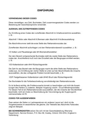 Page 5EINFÜHRUNG
VERWENDUNG DIESER CODES
Diese vierstelligen, aus Zahl, Buchstabe, Zahl zusammengesetzten Codes werden zur
Bewertung der Garantieansprüche verwendet.
AUSWAHL DES ZUTREFFENDEN CODES
Zur Ermittlung eines Codes den zutreffenden Abschnitt im Inhaltsverzeichnis auswählen,
z. B.:
Abschnitt 1 Motor oder Abschnitt 6 Bremsen oder Abschnitt 9 Außenausstattung
Die Abschnittnummer stellt die erste Stelle des Reklamationscodes dar.
Zutreffenden Abschnitt aufschlagen und den Reklamationsbereich auswählen, z....