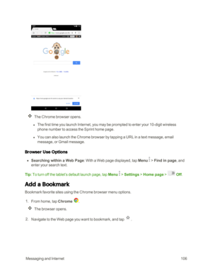 Page 113 MessagingandInternet106
The Chrome browser opens.
 l The first time you launch Internet, you may be prompted to enter your 10-digit wireless 
phone number to access the Sprint home page.
 l You can also launch the Chrome browser by tapping a URL in a text message, email 
message, or Gmail message.
Browser Use Options
 n Searching within a Web Page: With a Web page displayed, tap Menu  > Find in page, and 
enter your search text.
Tip: To turn off the tablet’s default launch page, tap Menu  > Settings >...