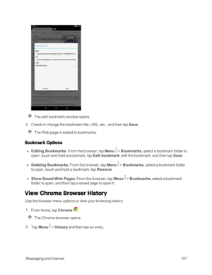 Page 114 MessagingandInternet107
The add bookmark window opens.
 3. Check or change the bookmark title, URL, etc., and then tap Save. 
The Web page is added to bookmarks.
Bookmark Options
 n Editing Bookmarks: From the browser, tap Menu  > Bookmarks, select a bookmark folder to 
open, touch and hold a bookmark, tap Edit bookmark, edit the bookmark, and then tap Save.
 n Deleting Bookmarks: From the browser, tap Menu  > Bookmarks, select a bookmark folder 
to open, touch and hold a bookmark, tap Remove.
 n Show...