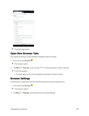 Page 115 MessagingandInternet108
The Web page opens.
Open New Browser Tabs
Use tabbed browsing to switch between websites quickly and easily.
 1. From home, tap Chrome .  
The browser opens.
 2. Tap Menu  > New tab, or you can tap on the top window to open a new tab.
A new tab appears.
 l To switch tabs, tap one of the available thumbnails in the tabs window.
Browser Settings
Customize your experience with the Internet through the browser settings menu.
 1. From home, tap Chrome .
The browser opens.
 2. Tap Menu...