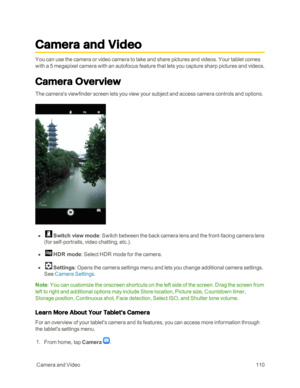 Page 117 CameraandVideo110
Camera and Video
You can use the camera or video camera to take and share pictures and videos. Your tablet comes 
with a 5 megapixel camera with an autofocus feature that lets you capture sharp pictures and videos.
Camera Overview
The camera's viewfinder screen lets you view your subject and access camera controls and options.
 n   Switch view mode: Switch between the back camera lens and the front-facing camera lens 
(for self-portraits, video chatting, etc.yf.
 n   HDR mode:...