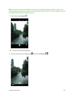 Page 121 CameraandVideo114
Note: If you have an SD card installed, and you have changed the Storage position as SD card in 
Camera settings, the pictures and videos will be stored to the SD card. If no card is installed, pictures 
and videos are saved to your tablet’s memory
 1. From home, tap Camera .
The camera viewfinder appears.
 2. Aim the camera at your subject, tap  and then tap Record . 