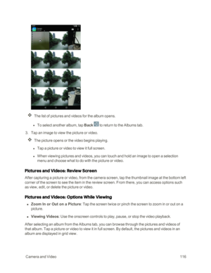 Page 123 CameraandVideo116
The list of pictures and videos for the album opens.
 l To select another album, tap Back  to return to the Albums tab.
 3. Tap an image to view the picture or video.
The picture opens or the video begins playing.
 l Tap a picture or video to view it full screen.
 l When viewing pictures and videos, you can touch and hold an image to open a selection 
menu and choose what to do with the picture or video.
Pictures and Videos: Review Screen
After capturing a picture or video, from the...