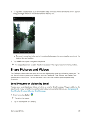 Page 127 CameraandVideo120
 5. To adjust the crop box size, touch and hold the edge of the box. When directional arrows appear, 
drag your finger inward to or outward to resize the crop box.
 l To move the crop box to the part of the picture that you want to crop, drag the crop box to the 
desired size and position.
 6. Tap SAVE to apply the changes to the picture.
The cropped picture is saved in the album as a copy. The original picture remains unedited.
Share Pictures and Videos
The Gallery application lets...