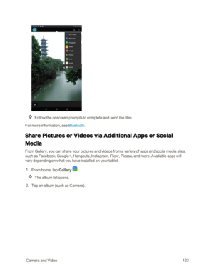 Page 130 CameraandVideo123
Follow the onscreen prompts to complete and send the files.
For more information, see Bluetooth.
Share Pictures or Videos via Additional Apps or Social 
Media 
From Gallery, you can share your pictures and videos from a variety of apps and social media sites, 
such as Facebook, Google+, Hangouts, Instagram, Flickr, Picasa, and more. Available apps will 
vary depending on what you have installed on your tablet.
 1. From home, tap Gallery . 
The album list opens.
 2. Tap an album (such...