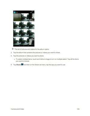 Page 131 CameraandVideo124
The list of pictures and videos for the album opens.
 3. Tap the album that contains the pictures or videos you want to share.
 4. Tap the pictures or videos you want to share.
 l To select multiple items, touch and hold an image to turn on multiple select. Tap all the items 
you want to include.
 5. Tap Share  and then on the Share via menu, tap the app you want to use. 