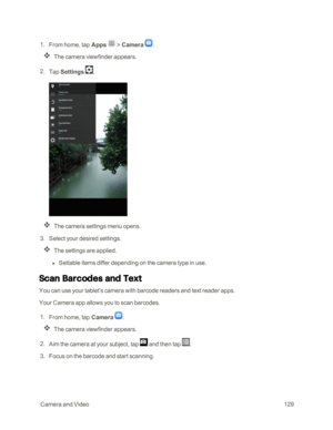 Page 136 CameraandVideo129
 1. From home, tap Apps  > Camera .
The camera viewfinder appears.
 2. Tap Settings .
The camera settings menu opens.
 3. Select your desired settings.
The settings are applied.
 l Settable items differ depending on the camera type in use.
Scan Barcodes and Text
You can use your tablet’s camera with barcode readers and text reader apps.
Your Camera app allows you to scan barcodes.
 1. From home, tap Camera .
The camera viewfinder appears.
 2. Aim the camera at your subject, tap  and...