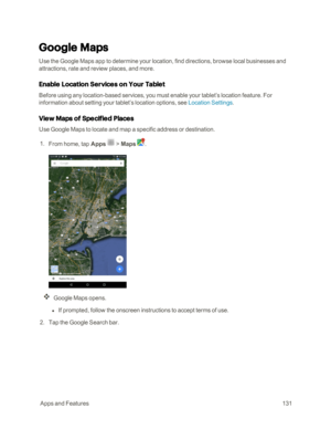 Page 138 AppsandFeatures131
Google Maps
Use the Google Maps app to determine your location, find directions, browse local businesses and 
attractions, rate and review places, and more.
Enable Location Services on Your Tablet
Before using any location-based services, you must enable your tablet’s location feature. For 
information about setting your tablet’s location options, see Location Settings.
View Maps of Specified Places
Use Google Maps to locate and map a specific address or destination.
 1. From home,...