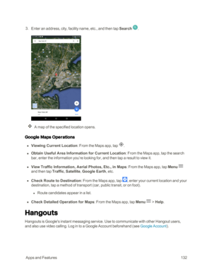 Page 139 AppsandFeatures132
 3. Enter an address, city, facility name, etc., and then tap Search .
A map of the specified location opens.
Google Maps Operations
 n Viewing Current Location: From the Maps app, tap .
 n Obtain Useful Area Information for Current Location: From the Maps app, tap the search 
bar, enter the information you’re looking for, and then tap a result to view it.
 n View Traffic Information, Aerial Photos, Etc., in Maps: From the Maps app, tap Menu  
and then tap Traffic, Satellite, Google...