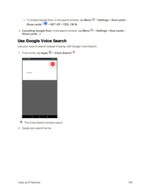 Page 143 AppsandFeatures136
 l To enable Google Now, in the search window, tap Menu  > Settings > Now cards > 
Show cards  > SET UP > YES, I’M IN.
 n Canceling Google Now: In the search window, tap Menu  > Settings > Now cards > 
Show cards .
Use Google Voice Search
Use your voice to search instead of typing, with Google Voice Search.
 1. From home, tap Apps  > Voice Search .
The Voice Search window opens.
 2. Speak your search terms. 