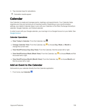 Page 145 AppsandFeatures138
 2. Tap onscreen keys for calculations.
Calculation results appear.
Calendar
Use Calendar to create and manage events, meetings, and appointments. Your Calendar helps 
organize your time and reminds you of important events. Depending on your synchronization 
settings, your tablet’s Calendar stays in sync with your Calendar on the Web, Exchange ActiveSync 
calendar, Google Calendar, and Outlook calendar.
In order to sync with your Google calendar, you must sign in to a Google Account...