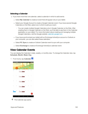 Page 147 AppsandFeatures140
Selecting a Calendar
 n If you have more than one calendar, select a calendar in which to add events:
 l Select My Calendar to create an event that will appear only on your tablet.
 l Select your Google Account to create a Google Calendar event. If you have several Google 
Calendars on the Web, select one in which to add your event.
 o You can create multiple Google Calendars only in Google Calendar on the Web. After 
creating them in Google Calendar on the Web, you’ll be able to see...