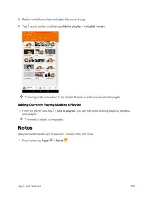 Page 165 AppsandFeatures158
 5. Return to the library view and select Albums or Songs.
 6. Tap  next to an item and then tap Add to playlist > .
The song or album is added to the playlist. Repeat to add more items to the playlist.
Adding Currently Playing Music to a Playlist
 n From the player view, tap  > Add to playlist, you can add to the existing playlist or create a 
new playlist.
The music is added to the playlist.
Notes
Use your tablet’s Notes app to save text, memos, lists, and more.
 1. From home, tap...