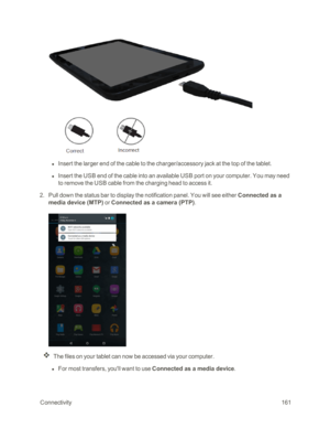 Page 168 Connectivity161
 l Insert the larger end of the cable to the charger/accessory jack at the top of the tablet.
 l Insert the USB end of the cable into an available USB port on your computer. You may need 
to remove the USB cable from the charging head to access it. 
 2. Pull down the status bar to display the notification panel. You will see either Connected as a 
media device (MTPyf or Connected as a camera (PTPyf. 
The files on your tablet can now be accessed via your computer.
 l For most transfers,...