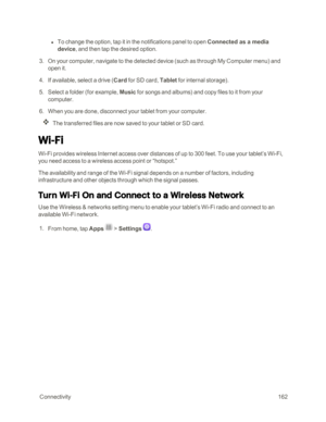 Page 169 Connectivity162
 l To change the option, tap it in the notifications panel to open Connected as a media 
device, and then tap the desired option. 
 3. On your computer, navigate to the detected device (such as through My Computer menuyf and 
open it.
 4. If available, select a drive (Card for SD card, Tablet for internal storageyf.
 5. Select a folder (for example, Music for songs and albumsyf and copy files to it from your 
computer.
 6. When you are done, disconnect your tablet from your computer.
The...