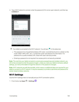 Page 171 Connectivity164
 4. Tap a Wi-Fi network to connect, enter the password (if it’s not an open networkyf, and then tap 
CONNECT.
Your tablet is connected to the Wi-Fi network. You will see (yf in the status bar.
 l The password, for a household wireless LAN router, is sometimes found on a sticker on the 
router (WEP, WPA, KEY, etc.yf. Contact the router manufacturer for information. For 
password for a public wireless LAN, check with user's service provider.
 l Entering a password is not required if an...