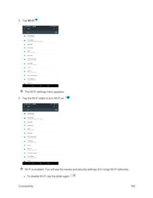 Page 172 Connectivity165
 2. Tap Wi-Fi.
The Wi-Fi settings menu appears.
 3. Tap the Wi-Fi slider to turn Wi-Fi on .
Wi-Fi is enabled. You will see the names and security settings of in-range Wi-Fi networks.
 l To disable Wi-Fi, tap the slider again . 