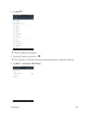 Page 176 Connectivity169
 2. Tap Wi-Fi.
The Wi-Fi settings menu appears.
 3. Tap the Wi-Fi slider to turn Wi-Fi on .
Wi-Fi is enabled. You will see the names and security settings of in-range Wi-Fi networks.
 4. Tap Menu  > Advanced > Wi-Fi Direct. 