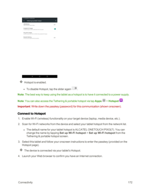 Page 179 Connectivity172
Hotspot is enabled. 
 l To disable Hotspot, tap the slider again .
Note: The best way to keep using the tablet as a hotspot is to have it connected to a power supply.
Note: You can also access the Tethering & portable hotspot via tap Apps  > Hotspot .
Important: Write down the passkey (passwordyf for this communication (shown onscreenyf.
Connect to Hotspot
 1. Enable Wi-Fi (wirelessyf functionality on your target device (laptop, media device, etc.yf.
 2. Scan for Wi-Fi networks from the...